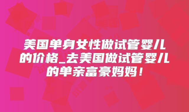 美国单身女性做试管婴儿的价格_去美国做试管婴儿的单亲富豪妈妈！