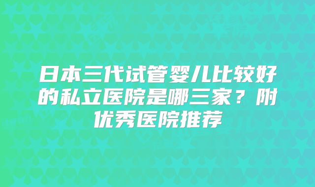 日本三代试管婴儿比较好的私立医院是哪三家？附优秀医院推荐