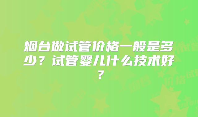 烟台做试管价格一般是多少？试管婴儿什么技术好？