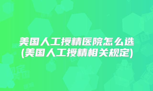 美国人工授精医院怎么选(美国人工授精相关规定)