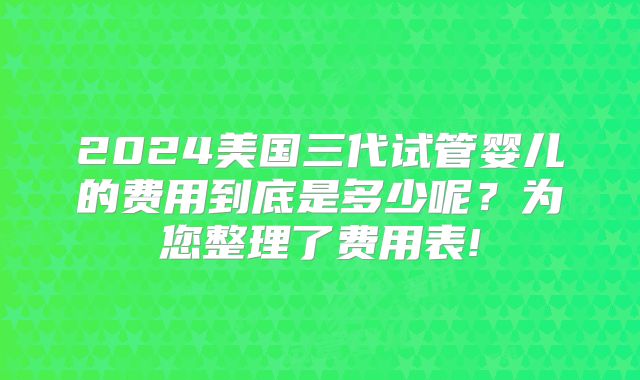2024美国三代试管婴儿的费用到底是多少呢？为您整理了费用表!