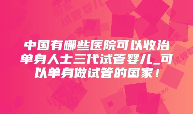 中国有哪些医院可以收治单身人士三代试管婴儿_可以单身做试管的国家!