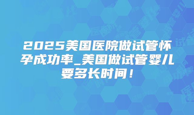 2025美国医院做试管怀孕成功率_美国做试管婴儿要多长时间！
