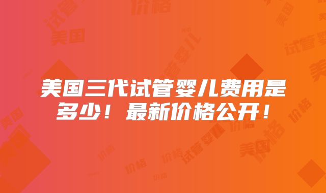 美国三代试管婴儿费用是多少!最新价格公开!