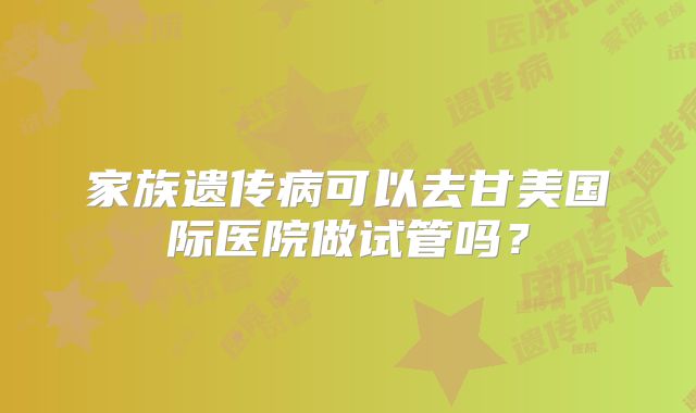 家族遗传病可以去甘美国际医院做试管吗？