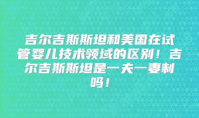 吉尔吉斯斯坦和美国在试管婴儿技术领域的区别！吉尔吉斯斯坦是一夫一妻制吗！