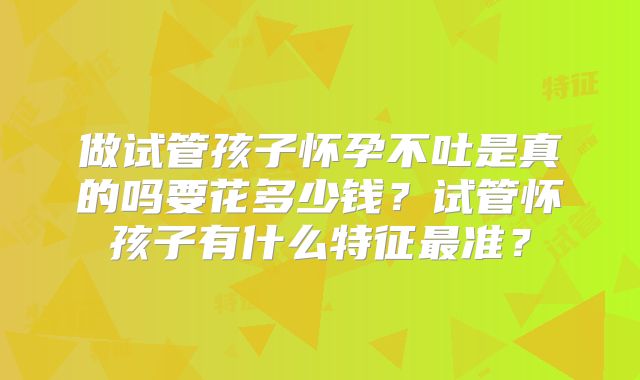 做试管孩子怀孕不吐是真的吗要花多少钱？试管怀孩子有什么特征最准？