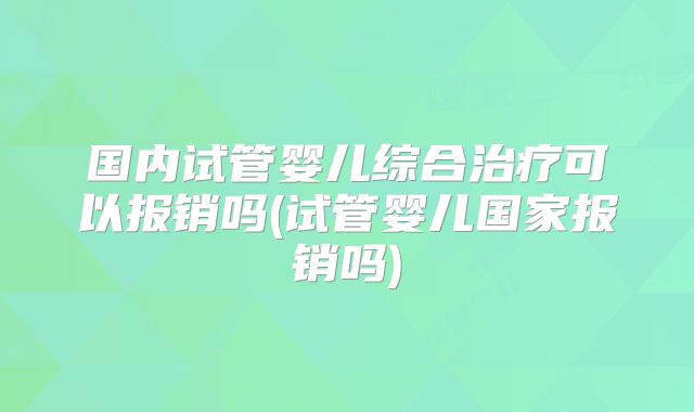 国内试管婴儿综合治疗可以报销吗(试管婴儿国家报销吗)
