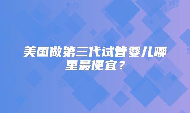美国做第三代试管婴儿哪里最便宜？