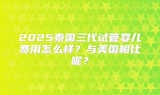 2025泰国三代试管婴儿费用怎么样?与美国相比呢?
