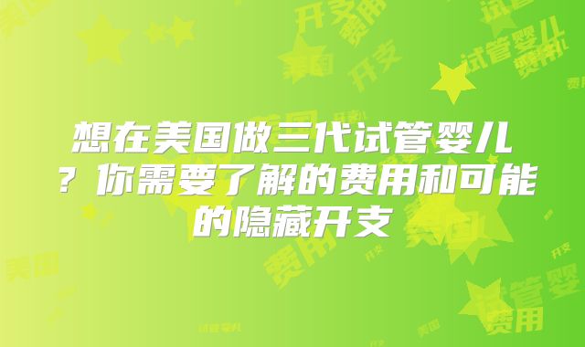 想在美国做三代试管婴儿?你需要了解的费用和可能的隐藏开支