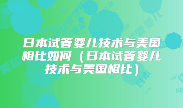 日本试管婴儿技术与美国相比如何（日本试管婴儿技术与美国相比）