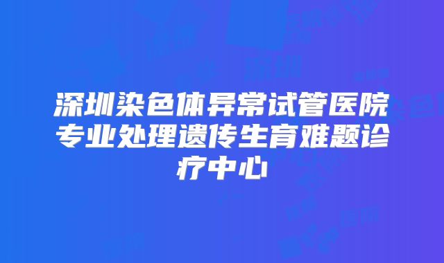 深圳染色体异常试管医院专业处理遗传生育难题诊疗中心