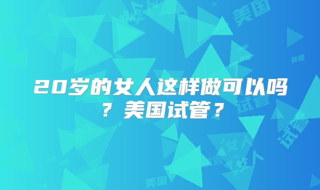 20岁的女人这样做可以吗？美国试管？