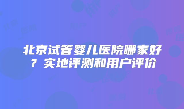 北京试管婴儿医院哪家好？实地评测和用户评价