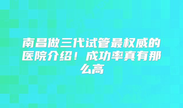 南昌做三代试管最权威的医院介绍!成功率真有那么高