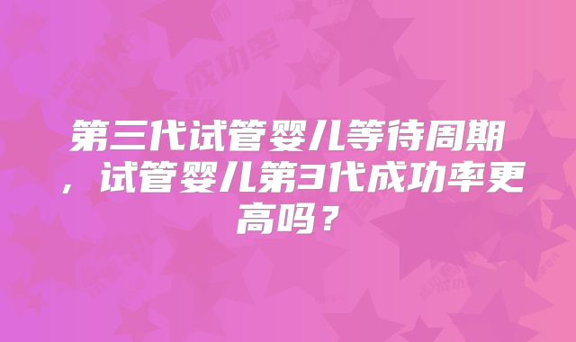 第三代试管婴儿等待周期，试管婴儿第3代成功率更高吗？