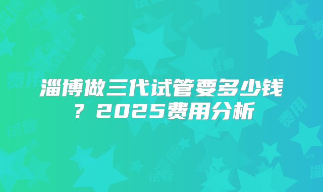 淄博做三代试管要多少钱？2025费用分析