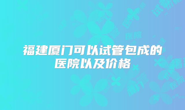 福建厦门可以试管包成的医院以及价格