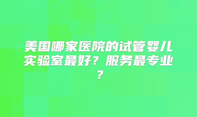 美国哪家医院的试管婴儿实验室最好？服务最专业？