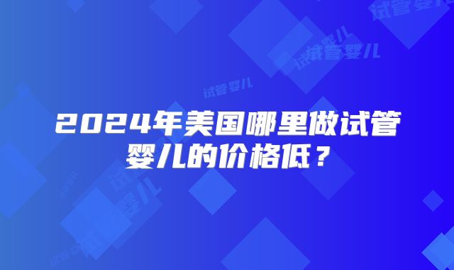 2024年美国哪里做试管婴儿的价格低?