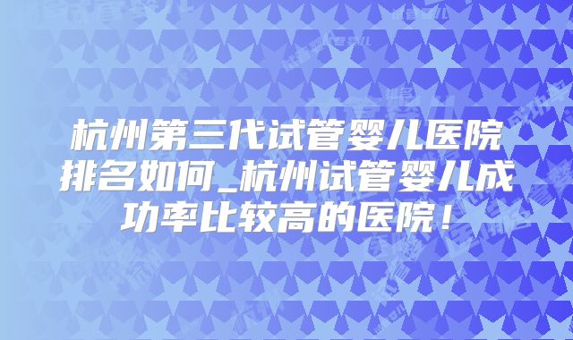 杭州第三代试管婴儿医院排名如何_杭州试管婴儿成功率比较高的医院！