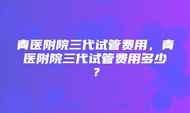青医附院三代试管费用,青医附院三代试管费用多少?