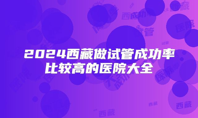 2024西藏做试管成功率比较高的医院大全