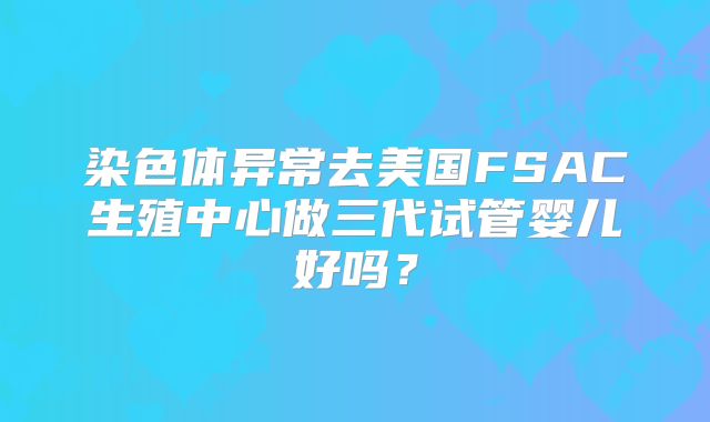 染色体异常去美国FSAC生殖中心做三代试管婴儿好吗?