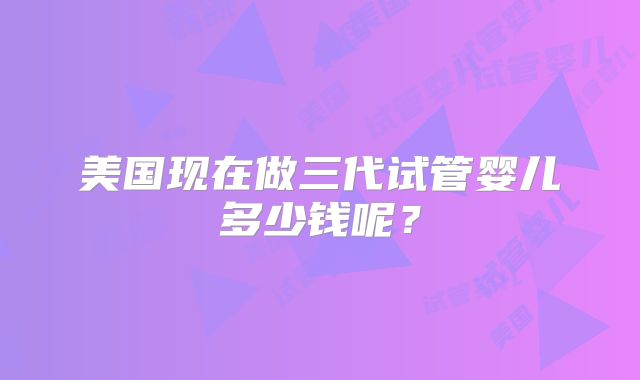 美国现在做三代试管婴儿多少钱呢？