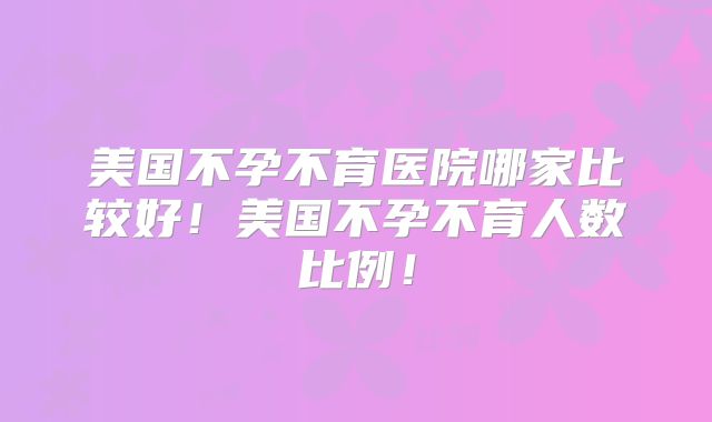 美国不孕不育医院哪家比较好!美国不孕不育人数比例!