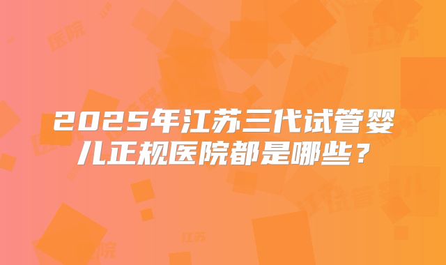 2025年江苏三代试管婴儿正规医院都是哪些？