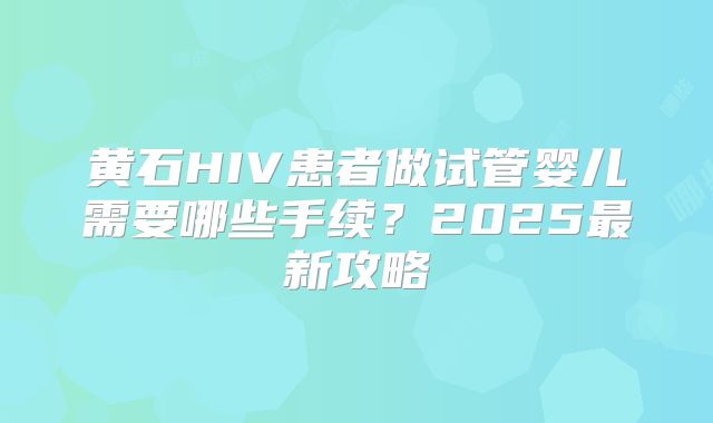 黄石HIV患者做试管婴儿需要哪些手续?2025最新攻略