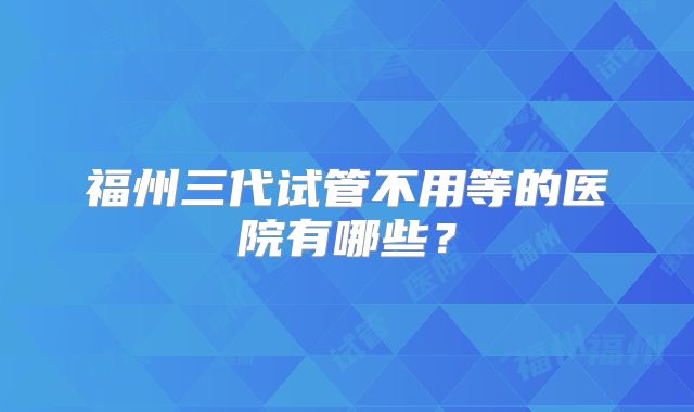 福州三代试管不用等的医院有哪些？