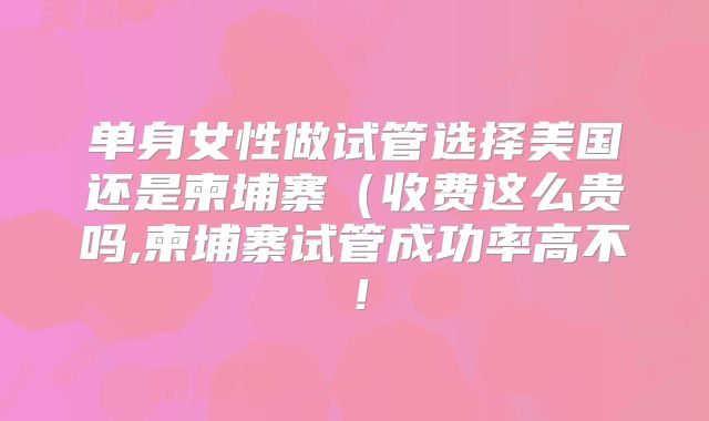 单身女性做试管选择美国还是柬埔寨（收费这么贵吗,柬埔寨试管成功率高不！