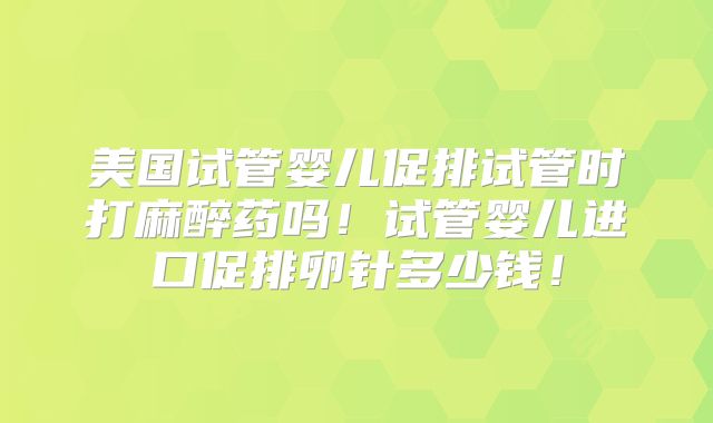 美国试管婴儿促排试管时打麻醉药吗！试管婴儿进口促排卵针多少钱！