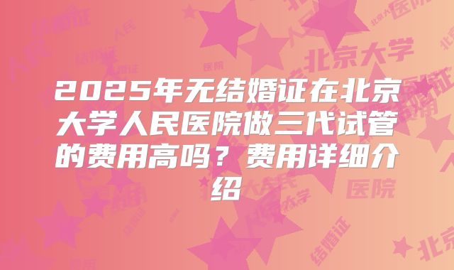 2025年无结婚证在北京大学人民医院做三代试管的费用高吗？费用详细介绍