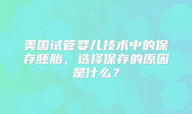 美国试管婴儿技术中的保存胚胎，选择保存的原因是什么？