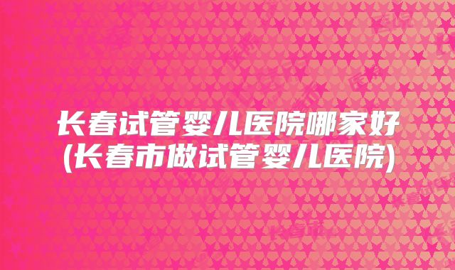 长春试管婴儿医院哪家好(长春市做试管婴儿医院)