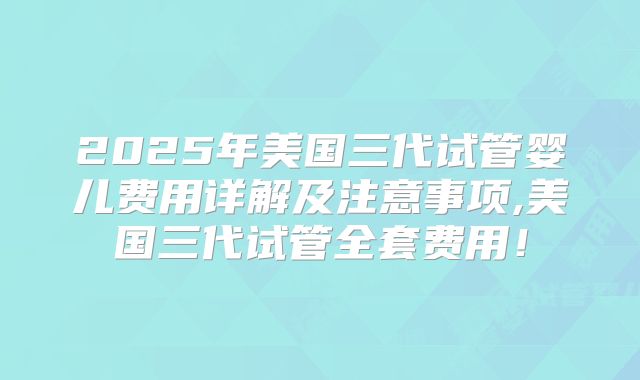 2025年美国三代试管婴儿费用详解及注意事项,美国三代试管全套费用！