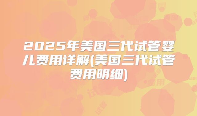 2025年美国三代试管婴儿费用详解(美国三代试管费用明细)