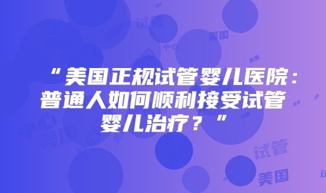 “美国正规试管婴儿医院：普通人如何顺利接受试管婴儿治疗？”