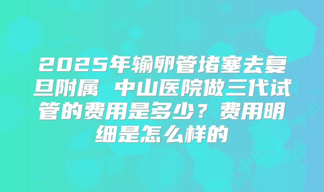 2025年输卵管堵塞去复旦附属 中山医院做三代试管的费用是多少？费用明细是怎么样的