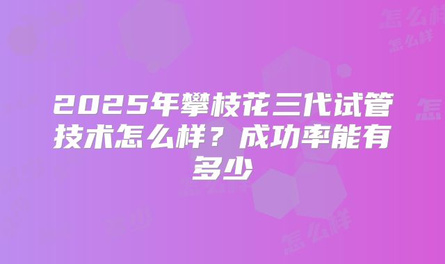2025年攀枝花三代试管技术怎么样？成功率能有多少