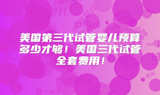美国第三代试管婴儿预算多少才够！美国三代试管全套费用！