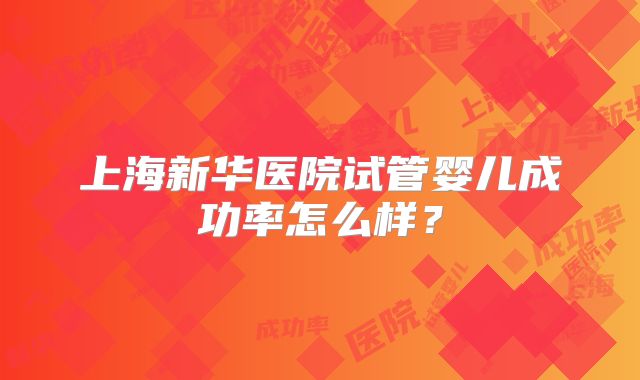 上海新华医院试管婴儿成功率怎么样?