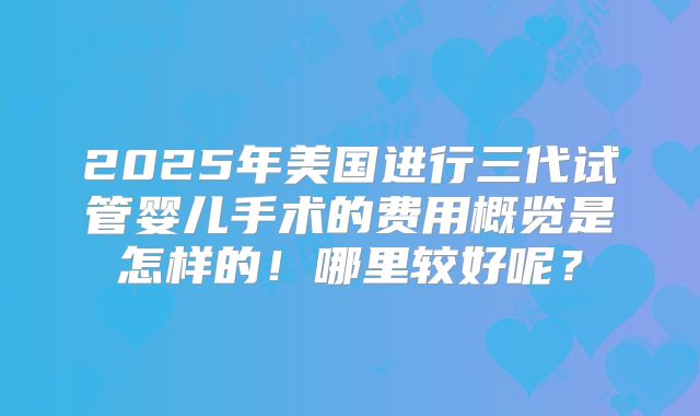 2025年美国进行三代试管婴儿手术的费用概览是怎样的！哪里较好呢？
