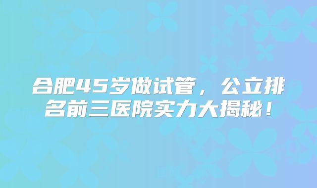 合肥45岁做试管,公立排名前三医院实力大揭秘!