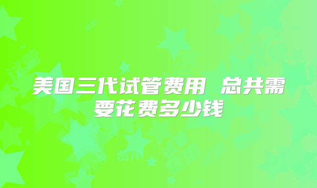美国三代试管费用 总共需要花费多少钱