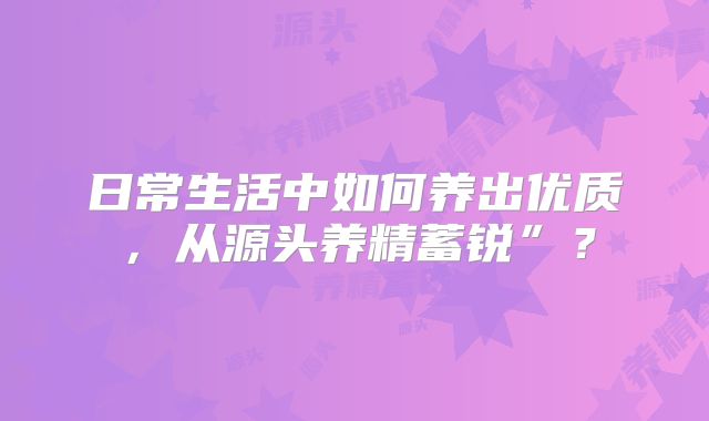 日常生活中如何养出优质，从源头养精蓄锐”？